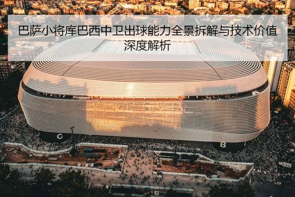 巴萨小将库巴西中卫出球能力全景拆解与技术价值深度解析