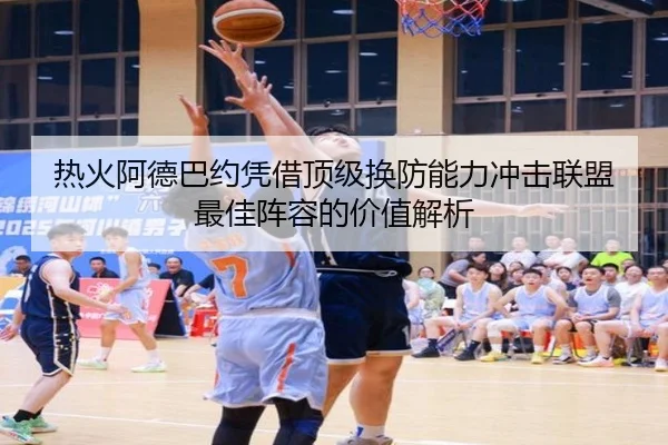 热火阿德巴约凭借顶级换防能力冲击联盟最佳阵容的价值解析